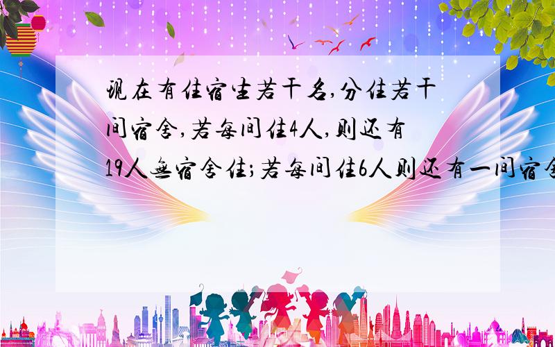 现在有住宿生若干名,分住若干间宿舍,若每间住4人,则还有19人无宿舍住；若每间住6人则还有一间宿舍不空也不满.求住宿人数