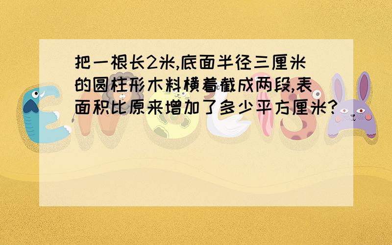 把一根长2米,底面半径三厘米的圆柱形木料横着截成两段,表面积比原来增加了多少平方厘米?