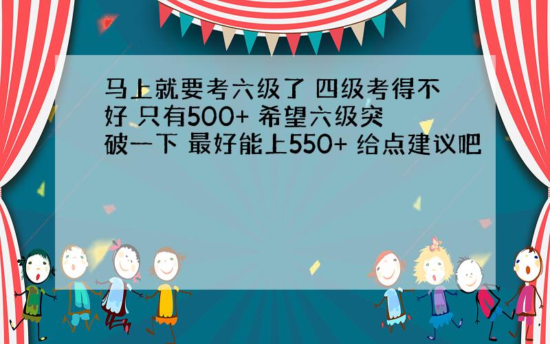 马上就要考六级了 四级考得不好 只有500+ 希望六级突破一下 最好能上550+ 给点建议吧