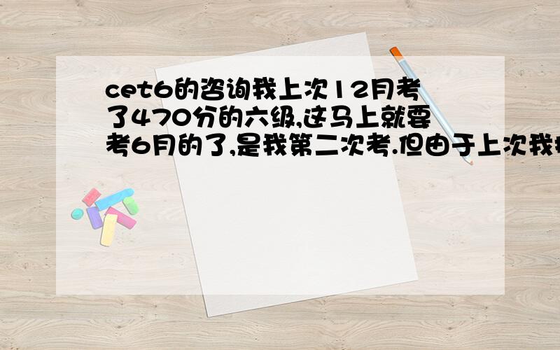 cet6的咨询我上次12月考了470分的六级,这马上就要考6月的了,是我第二次考.但由于上次我把买来的真题全都做完了,现