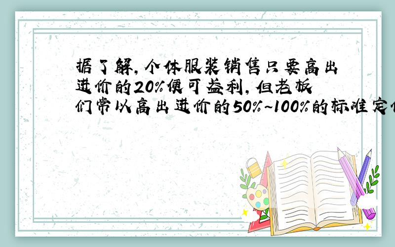 据了解,个体服装销售只要高出进价的20％便可盈利,但老板们常以高出进价的50％~100％的标准定价,假如你准备买标价20