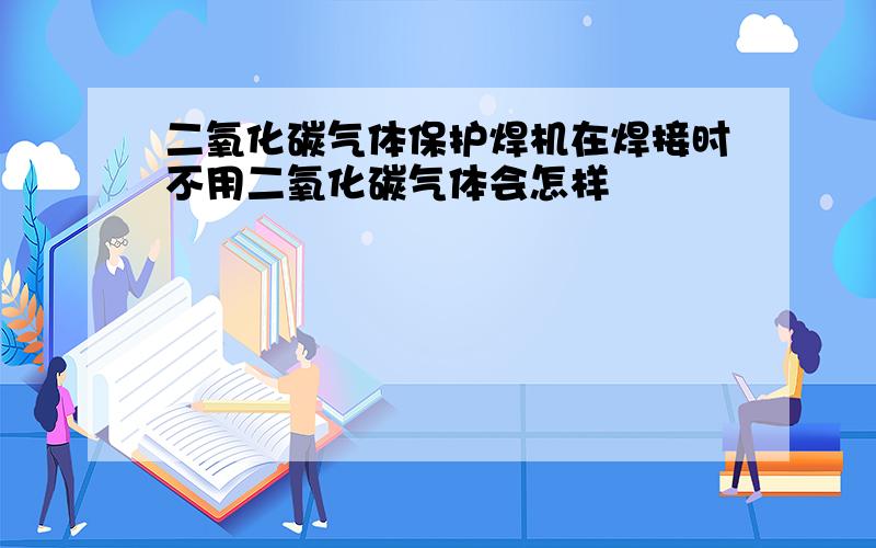 二氧化碳气体保护焊机在焊接时不用二氧化碳气体会怎样