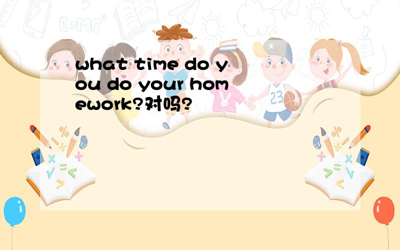 what time do you do your homework?对吗?