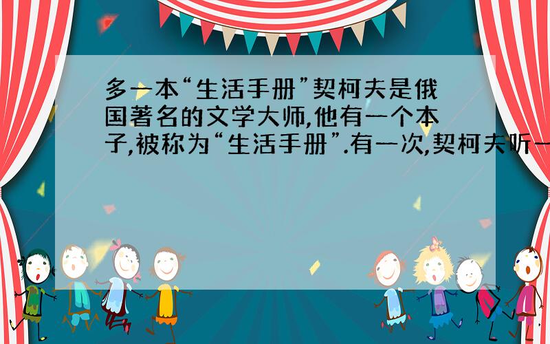 多一本“生活手册”契柯夫是俄国著名的文学大师,他有一个本子,被称为“生活手册”.有一次,契柯夫听一位朋友讲了一个笑话,被