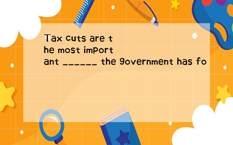 Tax cuts are the most important ______ the government has fo