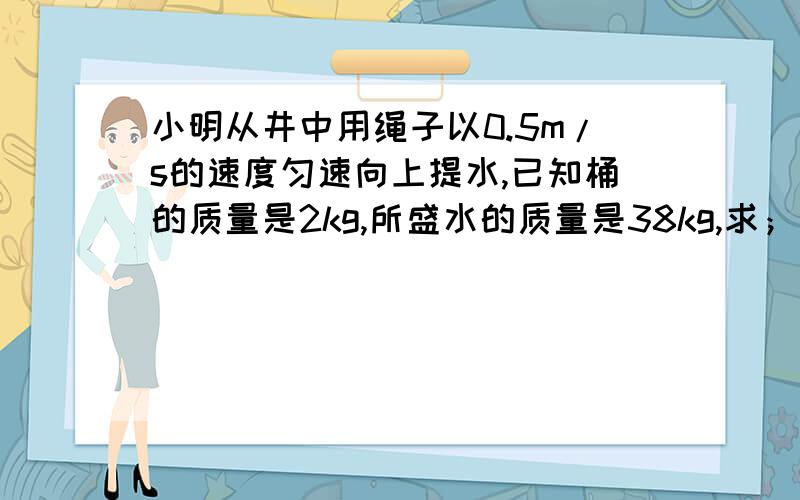 小明从井中用绳子以0.5m/s的速度匀速向上提水,已知桶的质量是2kg,所盛水的质量是38kg,求； （1）绳对拉力的大