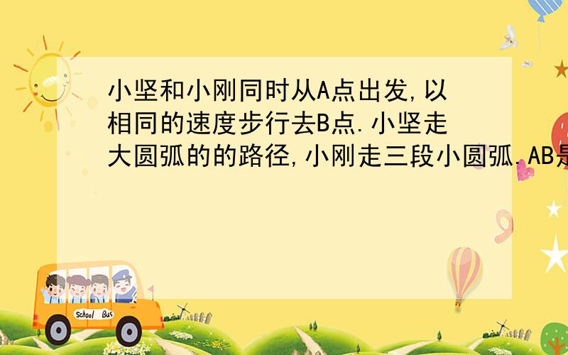 小坚和小刚同时从A点出发,以相同的速度步行去B点.小坚走大圆弧的的路径,小刚走三段小圆弧.AB是大圆的直径.谁先到达目的