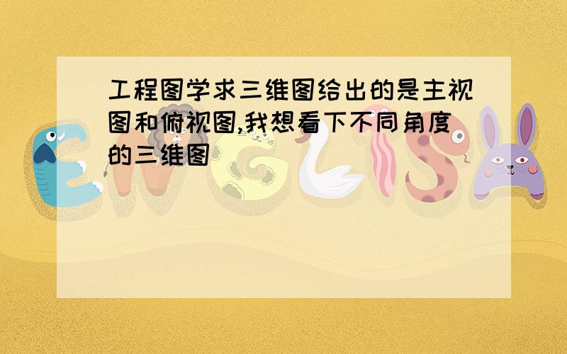 工程图学求三维图给出的是主视图和俯视图,我想看下不同角度的三维图