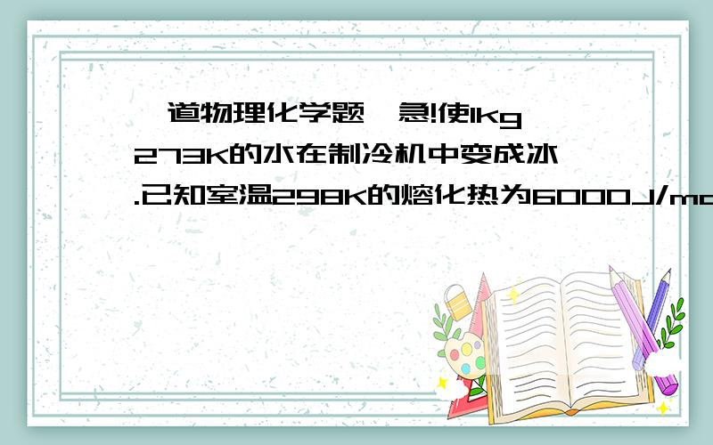 一道物理化学题,急!使1kg273K的水在制冷机中变成冰.已知室温298K的熔化热为6000J/mol,计算：1）至少需