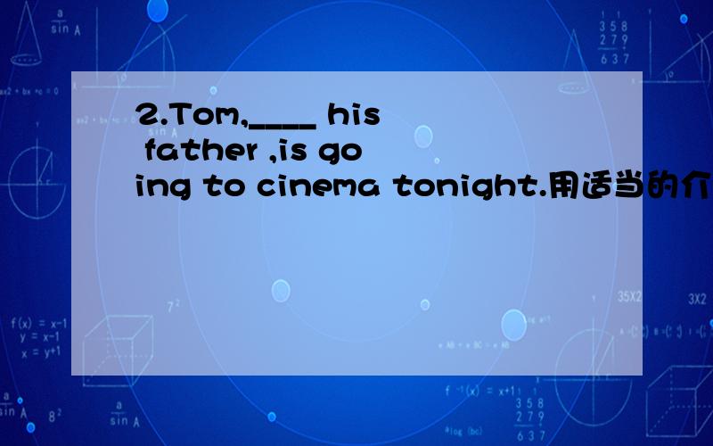 2.Tom,____ his father ,is going to cinema tonight.用适当的介词填空.