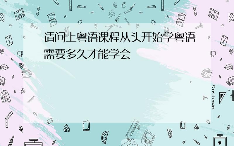 请问上粤语课程从头开始学粤语需要多久才能学会