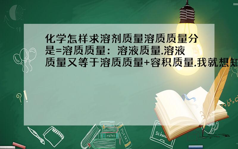 化学怎样求溶剂质量溶质质量分是=溶质质量：溶液质量.溶液质量又等于溶质质量+容积质量.我就想知道容积质量怎么求举个例子谢