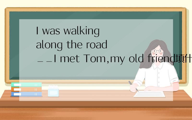 I was walking along the road__I met Tom,my old friend填什么