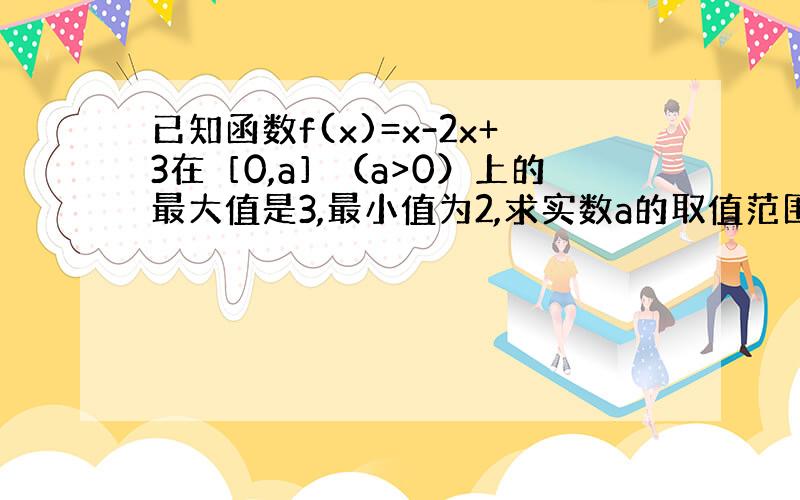 已知函数f(x)=x-2x+3在［0,a］（a>0）上的最大值是3,最小值为2,求实数a的取值范围