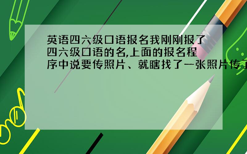 英语四六级口语报名我刚刚报了四六级口语的名,上面的报名程序中说要传照片、就瞎找了一张照片传了上去,并保存了.后来发现传的