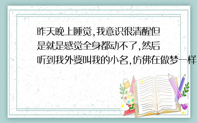 昨天晚上睡觉,我意识很清醒但是就是感觉全身都动不了,然后听到我外婆叫我的小名,仿佛在做梦一样,我想动却动不了,我试着喊外