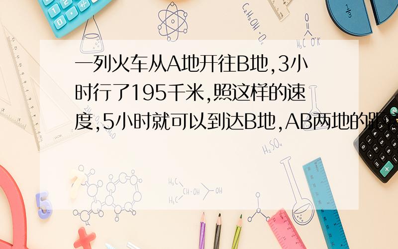 一列火车从A地开往B地,3小时行了195千米,照这样的速度,5小时就可以到达B地,AB两地的距离是多少千米?