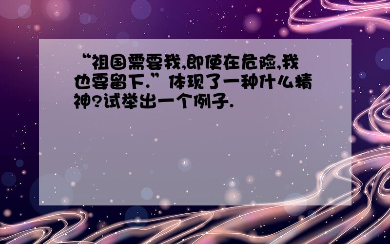 “祖国需要我,即使在危险,我也要留下.”体现了一种什么精神?试举出一个例子.