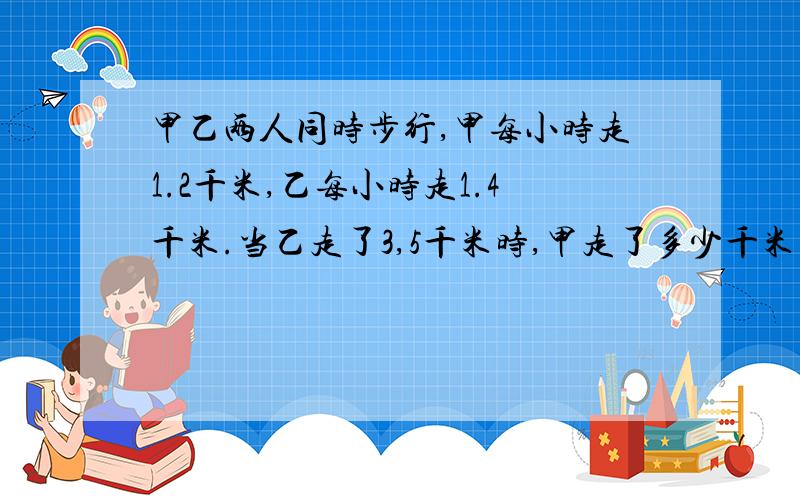 甲乙两人同时步行,甲每小时走1.2千米,乙每小时走1.4千米.当乙走了3,5千米时,甲走了多少千米