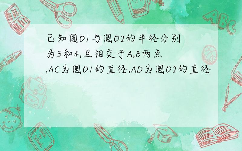 已知圆O1与圆O2的半径分别为3和4,且相交于A,B两点,AC为圆O1的直径,AD为圆O2的直径