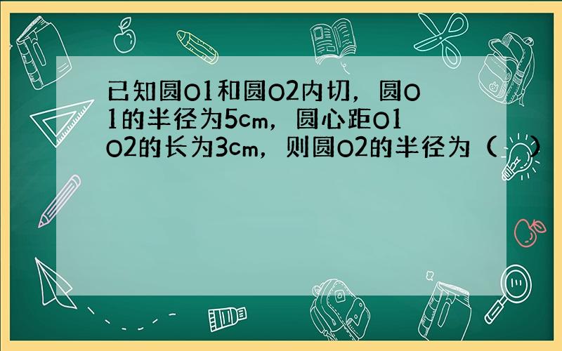 已知圆O1和圆O2内切，圆O1的半径为5cm，圆心距O1O2的长为3cm，则圆O2的半径为（　　）