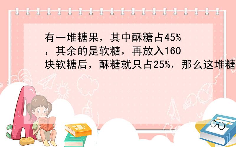 有一堆糖果，其中酥糖占45%，其余的是软糖，再放入160块软糖后，酥糖就只占25%，那么这堆糖中有酥糖多少块？