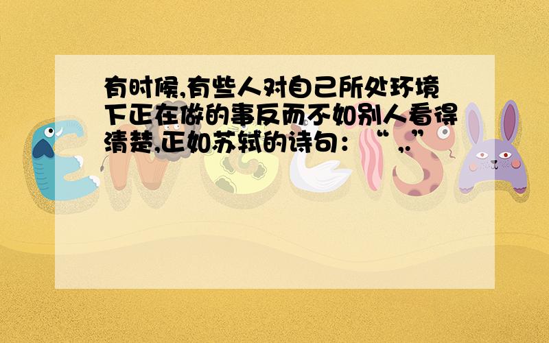 有时候,有些人对自己所处环境下正在做的事反而不如别人看得清楚,正如苏轼的诗句：“ ,.”