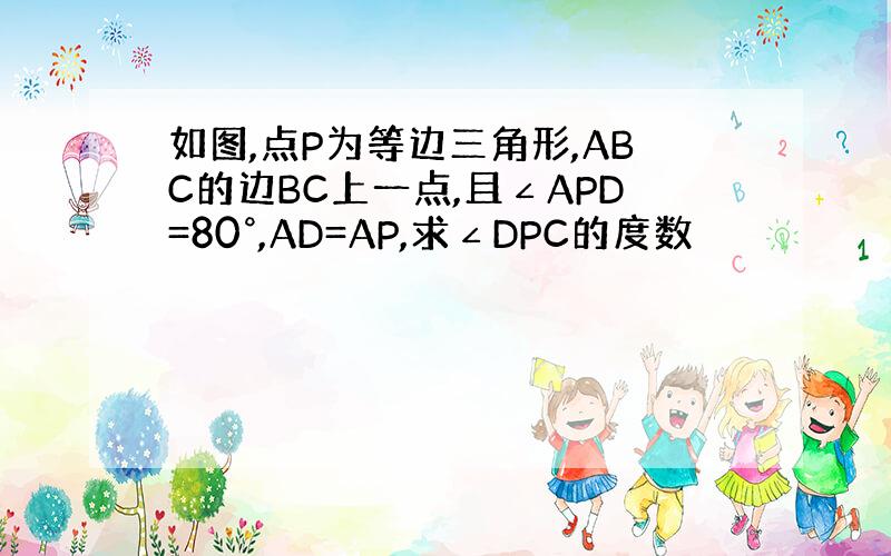 如图,点P为等边三角形,ABC的边BC上一点,且∠APD=80°,AD=AP,求∠DPC的度数