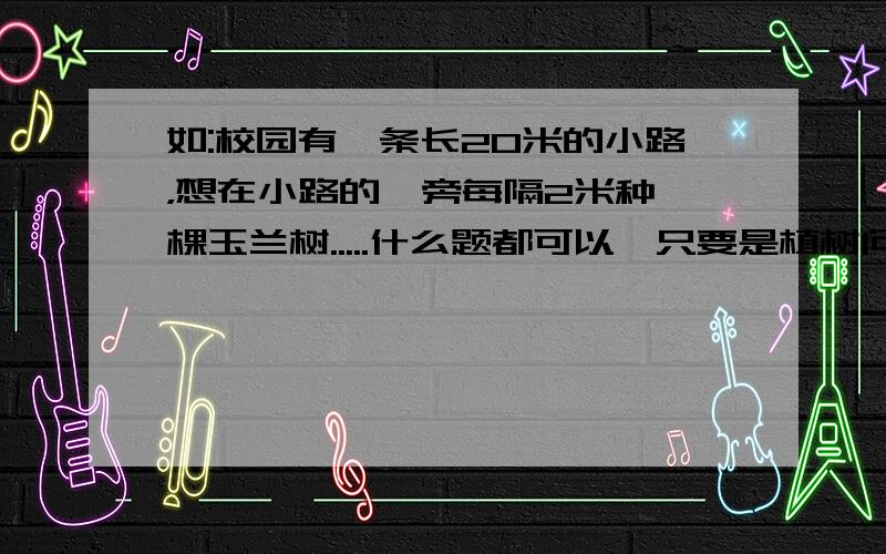 如:校园有一条长20米的小路，想在小路的一旁每隔2米种一棵玉兰树.....什么题都可以,只要是植树问题!我给你们磕头了!