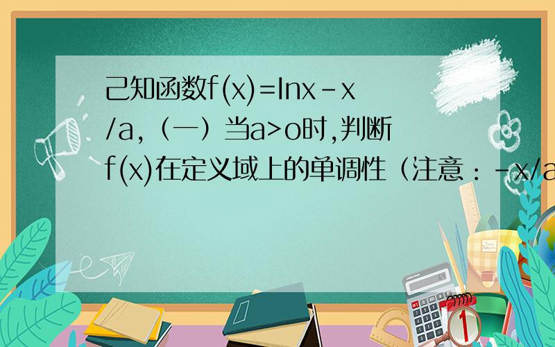 己知函数f(x)=Inx-x/a,（一）当a>o时,判断f(x)在定义域上的单调性（注意：-x/a是,负x分之a.