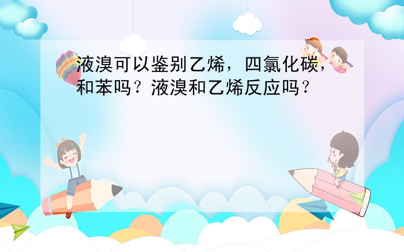 液溴可以鉴别乙烯，四氯化碳，和苯吗？液溴和乙烯反应吗？