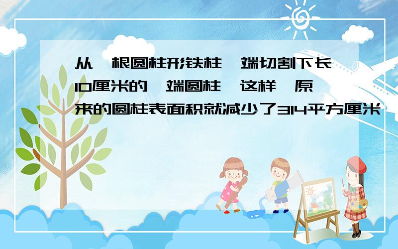 从一根圆柱形铁柱一端切割下长10厘米的一端圆柱,这样,原来的圆柱表面积就减少了314平方厘米,求切割下圆柱的体积?