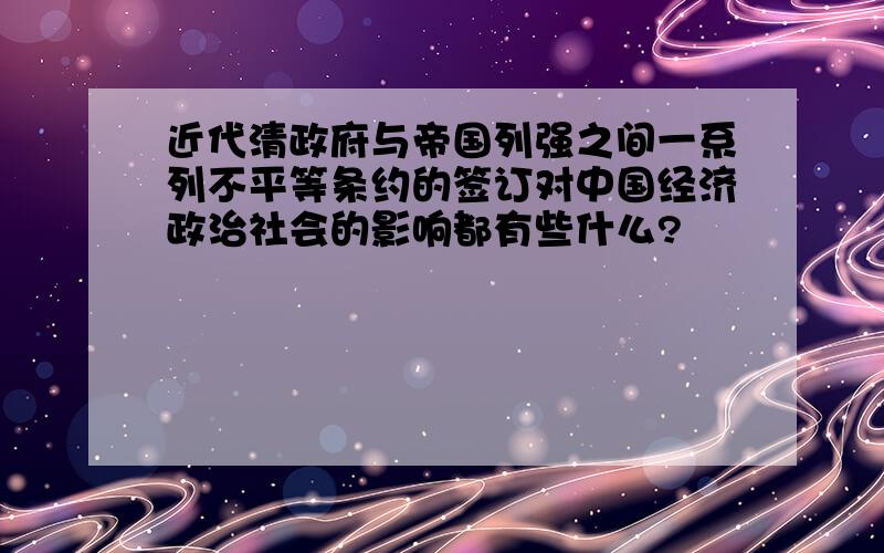 近代清政府与帝国列强之间一系列不平等条约的签订对中国经济政治社会的影响都有些什么?