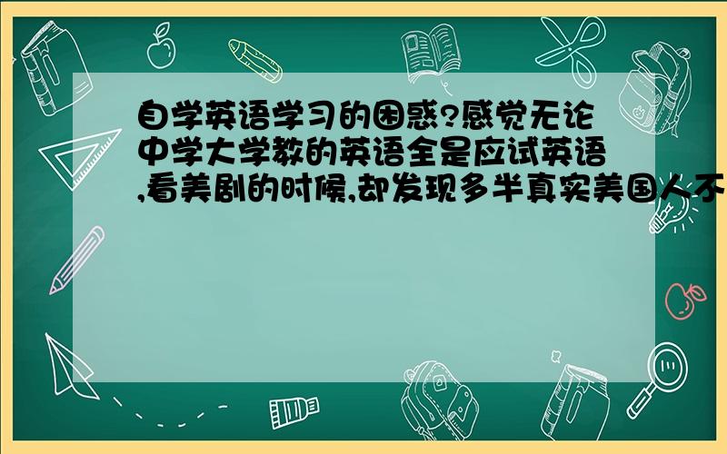 自学英语学习的困惑?感觉无论中学大学教的英语全是应试英语,看美剧的时候,却发现多半真实美国人不会这么循规蹈矩的用,或者说