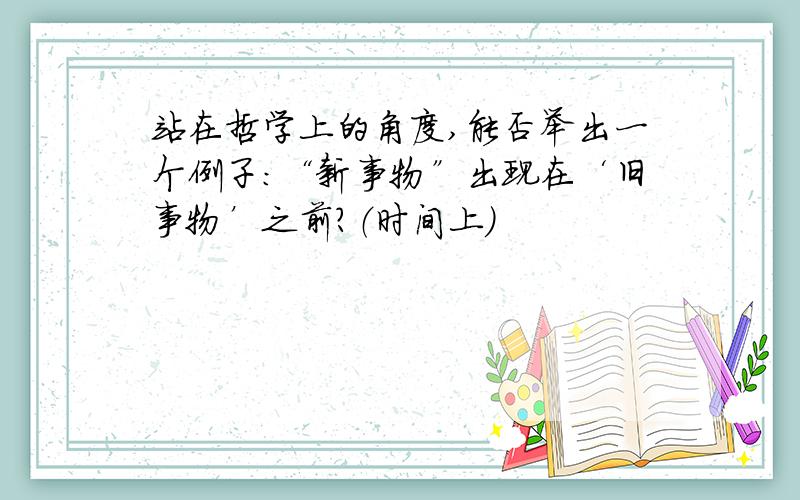 站在哲学上的角度,能否举出一个例子：“新事物”出现在‘旧事物’之前?（时间上）