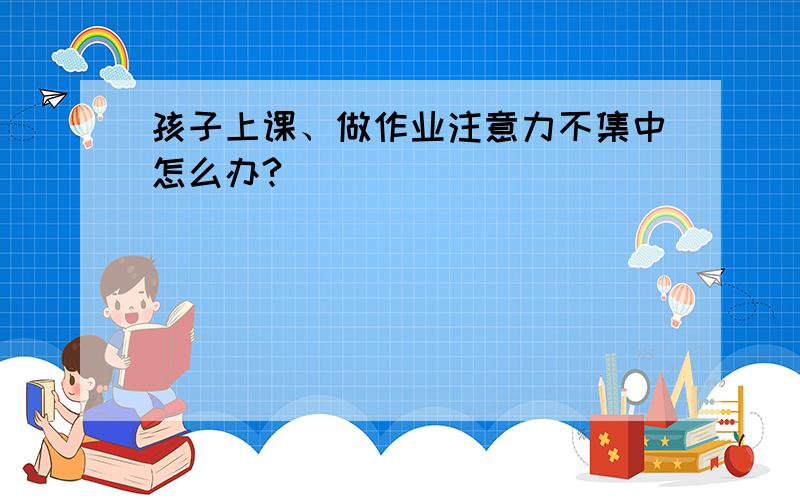 孩子上课、做作业注意力不集中怎么办?