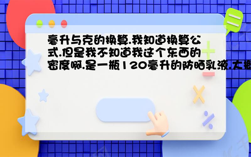 毫升与克的换算.我知道换算公式.但是我不知道我这个东西的密度啊.是一瓶120毫升的防晒乳液.大概应该是多少克呢?说个大概