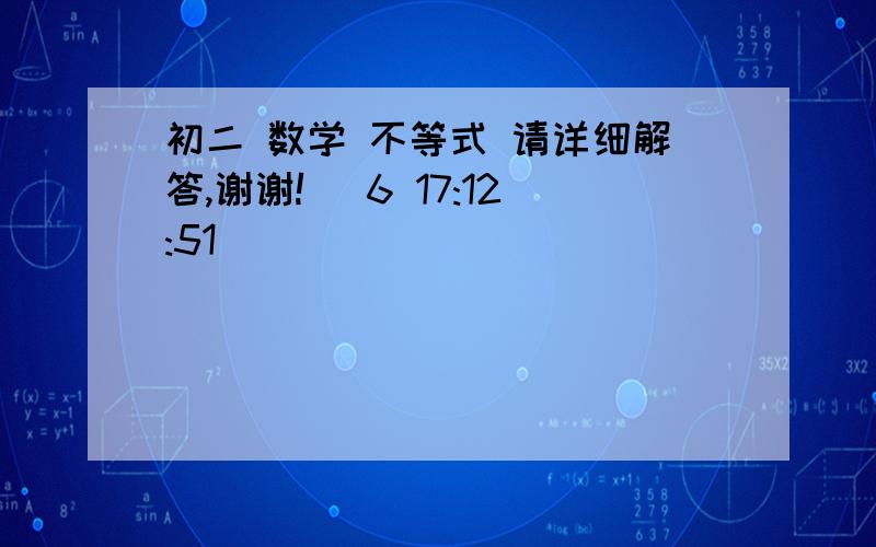 初二 数学 不等式 请详细解答,谢谢! (6 17:12:51)