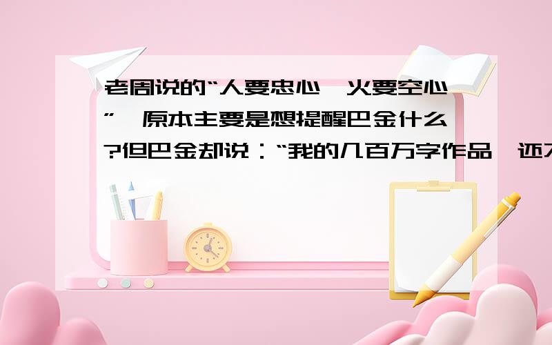 老周说的“人要忠心,火要空心”,原本主要是想提醒巴金什么?但巴金却说：“我的几百万字作品,还不及老周的八个字.”从中可以