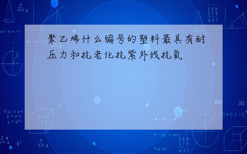 聚乙烯什么编号的塑料最具有耐压力和抗老化抗紫外线抗氧