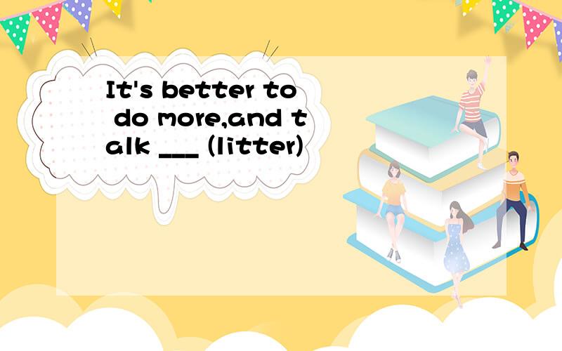 It's better to do more,and talk ___ (litter)