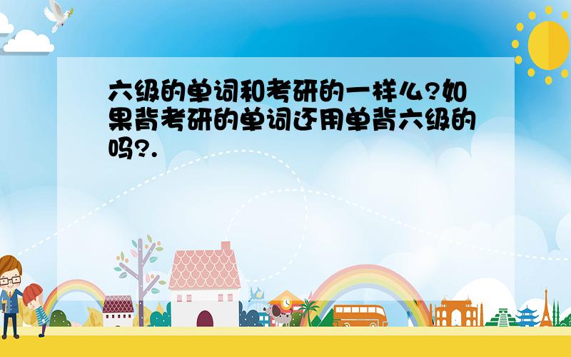 六级的单词和考研的一样么?如果背考研的单词还用单背六级的吗?.