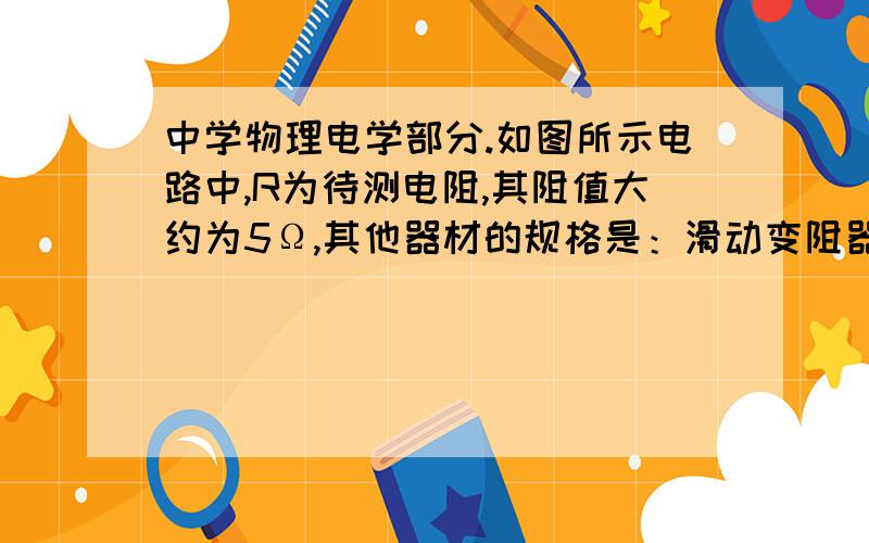 中学物理电学部分.如图所示电路中,R为待测电阻,其阻值大约为5Ω,其他器材的规格是：滑动变阻器R/（2A 10Ω）,电压