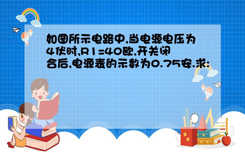 如图所示电路中,当电源电压为4伏时,R1=40欧,开关闭合后,电源表的示数为0.75安.求: