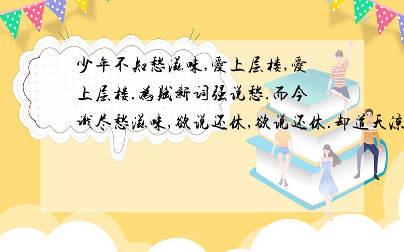 少年不知愁滋味,爱上层楼,爱上层楼.为赋新词强说愁.而今识尽愁滋味,欲说还休,欲说还休.却道天凉好