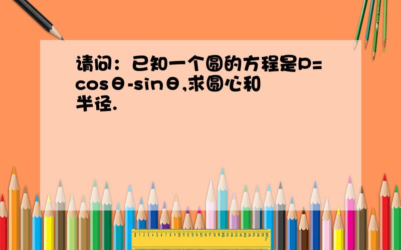 请问：已知一个圆的方程是P=cosθ-sinθ,求圆心和半径.