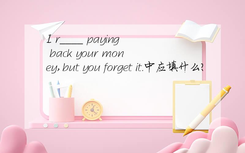 I r____ paying back your money,but you forget it.中应填什么?