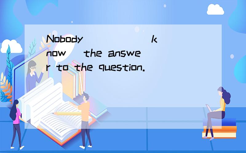 Nobody ____ (know) the answer to the question.