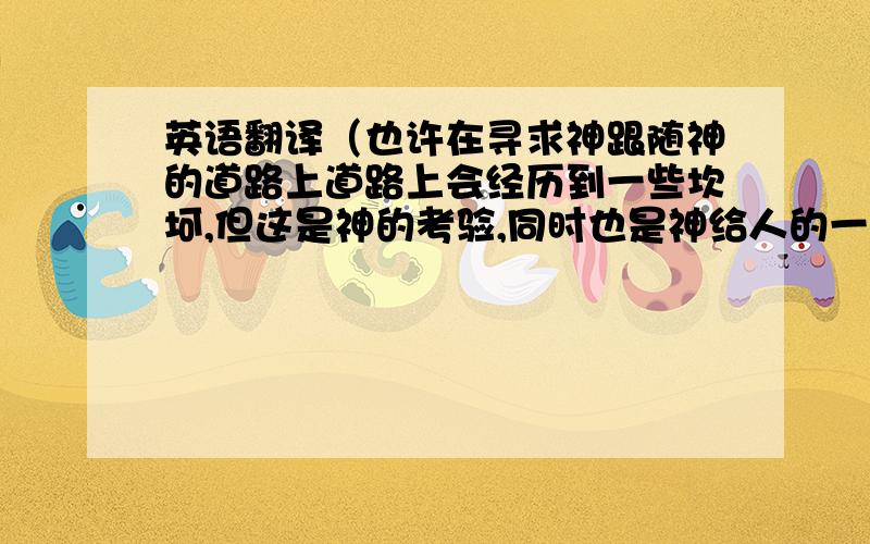 英语翻译（也许在寻求神跟随神的道路上道路上会经历到一些坎坷,但这是神的考验,同时也是神给人的一个磨练,神给我们的考验以及