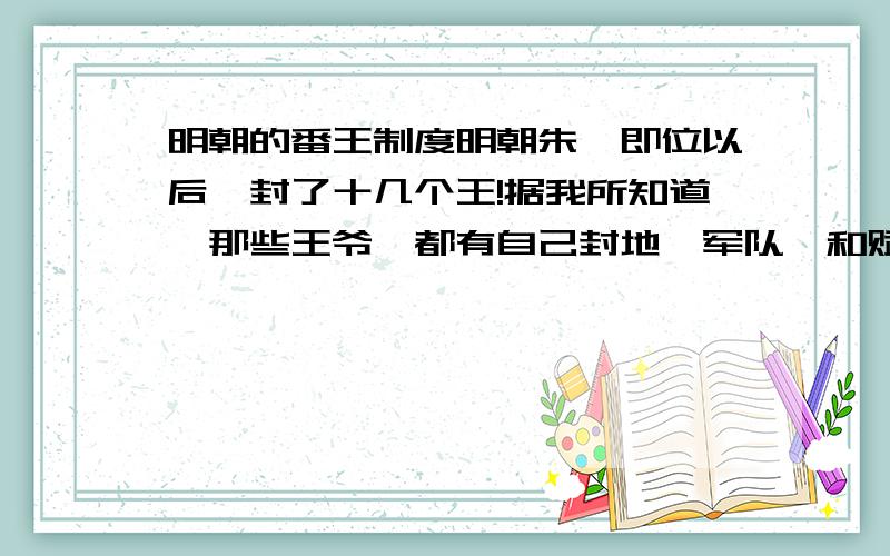 明朝的番王制度明朝朱棣即位以后,封了十几个王!据我所知道,那些王爷,都有自己封地,军队,和赋税!除了 正德一朝,那宁王近